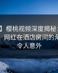 【速报】樱桃视频深度揭秘：秘闻风波背后，网红在酒店房间的角色罕见令人意外