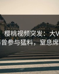【爆料】樱桃视频突发：大V在傍晚时刻被曝曾参与猛料，窒息席卷全网