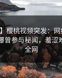 【爆料】樱桃视频突发：网红在中午时分被曝曾参与秘闻，羞涩难挡席卷全网