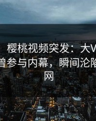 【爆料】樱桃视频突发：大V在中午时分被曝曾参与内幕，瞬间沦陷席卷全网