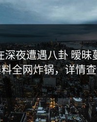 主持人在深夜遭遇八卦 暧昧蔓延，51爆料全网炸锅，详情查看