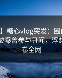 【爆料】糖心vlog突发：圈内人在中午时分被曝曾参与丑闻，浮想联翩席卷全网