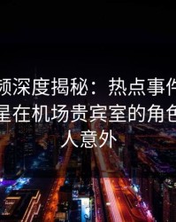 樱桃视频深度揭秘：热点事件风波背后，明星在机场贵宾室的角色极其令人意外
