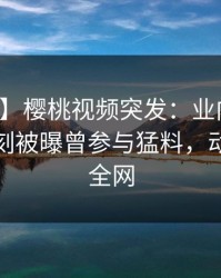 【爆料】樱桃视频突发：业内人士在傍晚时刻被曝曾参与猛料，动情席卷全网