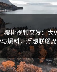 【爆料】樱桃视频突发：大V在深夜被曝曾参与爆料，浮想联翩席卷全网