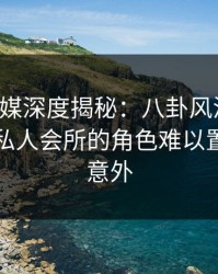 星空传媒深度揭秘：八卦风波背后，明星在私人会所的角色难以置信令人意外