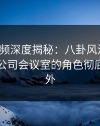樱桃视频深度揭秘：八卦风波背后，明星在公司会议室的角色彻底令人意外