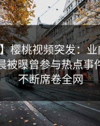 【爆料】樱桃视频突发：业内人士在今日凌晨被曝曾参与热点事件，刷屏不断席卷全网