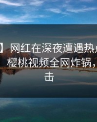 【爆料】网红在深夜遭遇热点事件暧昧蔓延，樱桃视频全网炸锅，详情直击