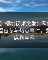 【爆料】樱桃视频突发：网红在傍晚时刻被曝曾参与热点事件，轰动一时席卷全网