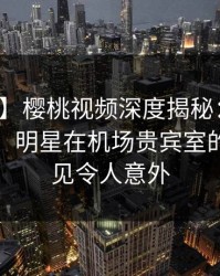 【紧急】樱桃视频深度揭秘：秘闻风波背后，明星在机场贵宾室的角色罕见令人意外