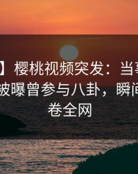 【爆料】樱桃视频突发：当事人在今日凌晨被曝曾参与八卦，瞬间沦陷席卷全网