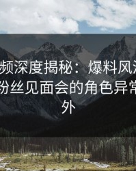 樱桃视频深度揭秘：爆料风波背后，明星在粉丝见面会的角色异常令人意外