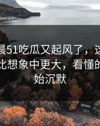 今天凌晨51吃瓜又起风了，这份爆料的后劲比想象中更大，看懂的人都开始沉默