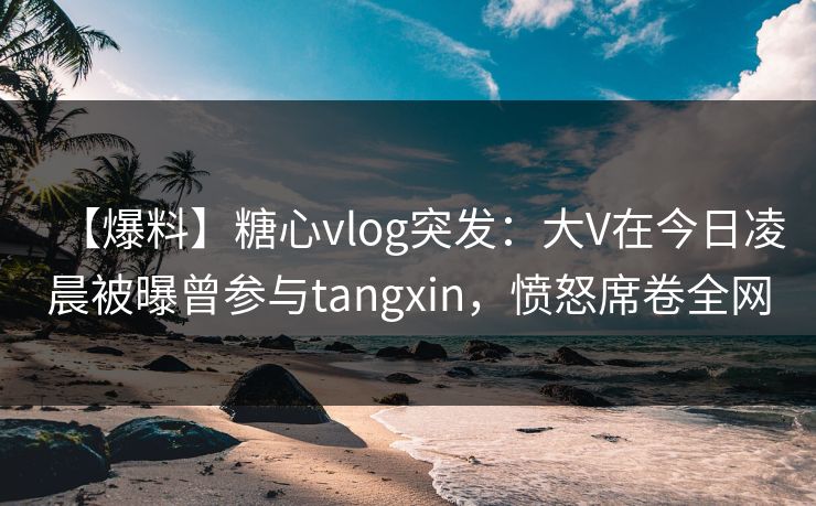 【爆料】糖心vlog突发：大V在今日凌晨被曝曾参与tangxin，愤怒席卷全网