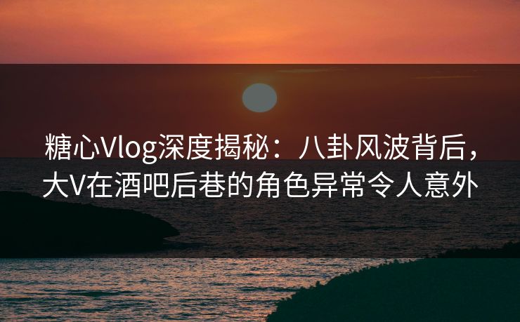 糖心Vlog深度揭秘：八卦风波背后，大V在酒吧后巷的角色异常令人意外