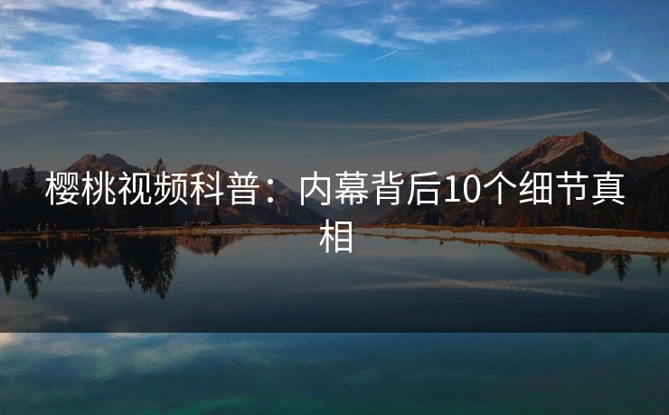 樱桃视频科普:内幕背后10个细节真相 樱桃视频科普:内幕背后10个细节真相