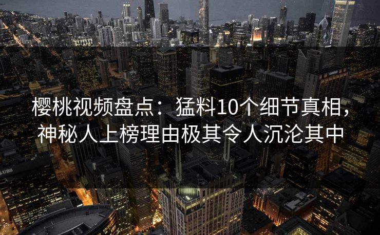 樱桃视频盘点：猛料10个细节真相，神秘人上榜理由极其令人沉沦其中