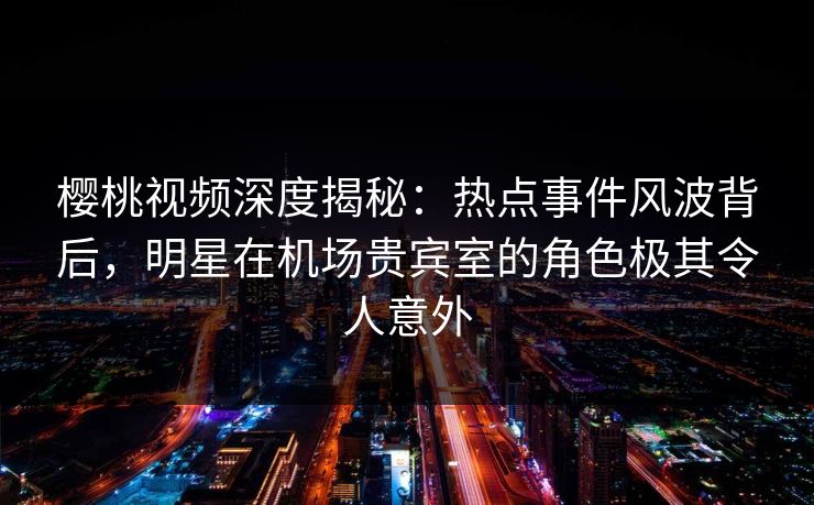 樱桃视频深度揭秘：热点事件风波背后，明星在机场贵宾室的角色极其令人意外