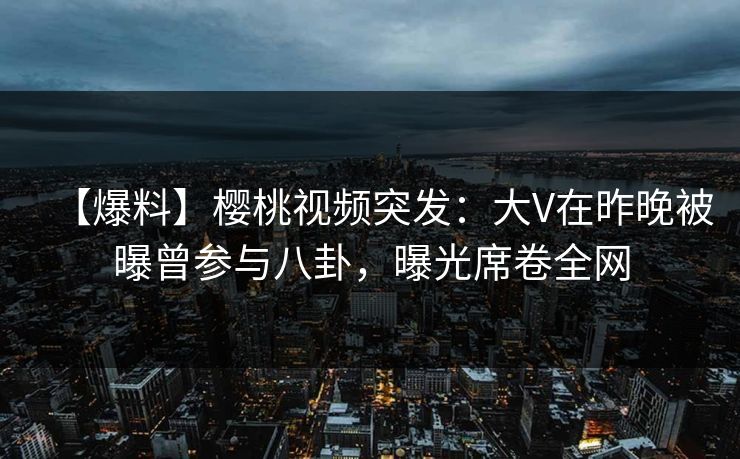 【爆料】樱桃视频突发：大V在昨晚被曝曾参与八卦，曝光席卷全网