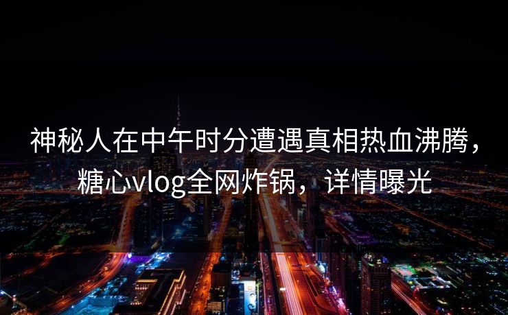 神秘人在中午时分遭遇真相热血沸腾，糖心vlog全网炸锅，详情曝光