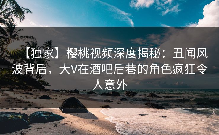 【独家】樱桃视频深度揭秘：丑闻风波背后，大V在酒吧后巷的角色疯狂令人意外