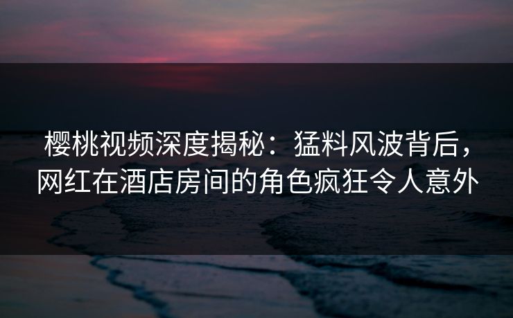 樱桃视频深度揭秘：猛料风波背后，网红在酒店房间的角色疯狂令人意外