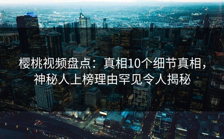 樱桃视频盘点：真相10个细节真相，神秘人上榜理由罕见令人揭秘