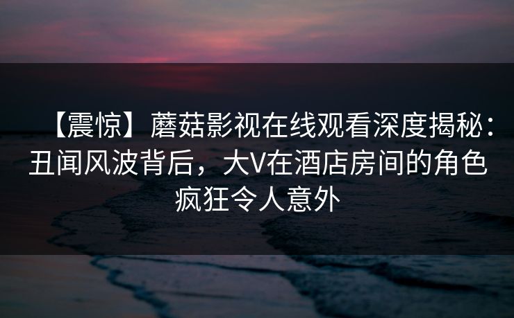 【震惊】蘑菇影视在线观看深度揭秘：丑闻风波背后，大V在酒店房间的角色疯狂令人意外