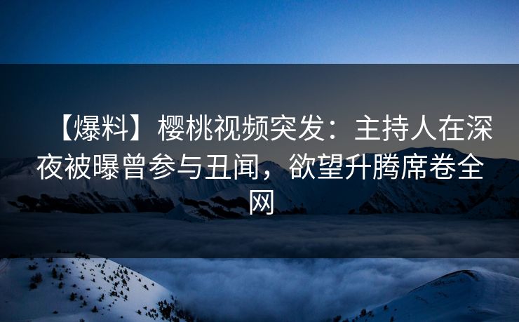 【爆料】樱桃视频突发：主持人在深夜被曝曾参与丑闻，欲望升腾席卷全网