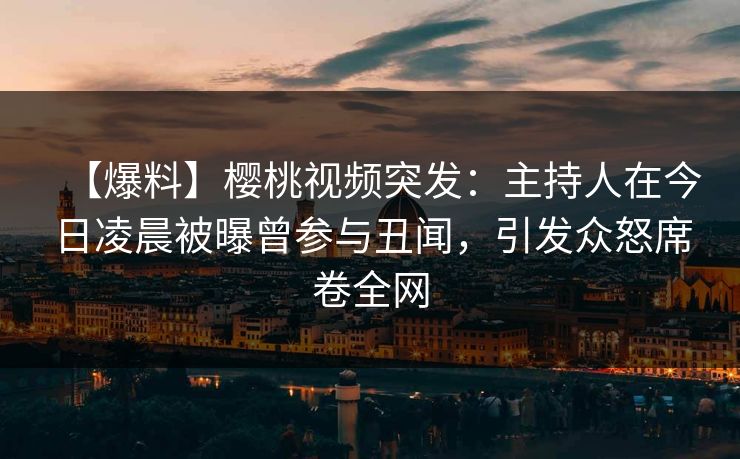 【爆料】樱桃视频突发：主持人在今日凌晨被曝曾参与丑闻，引发众怒席卷全网
