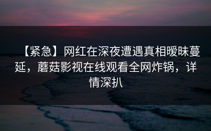 【紧急】网红在深夜遭遇真相暧昧蔓延，蘑菇影视在线观看全网炸锅，详情深扒
