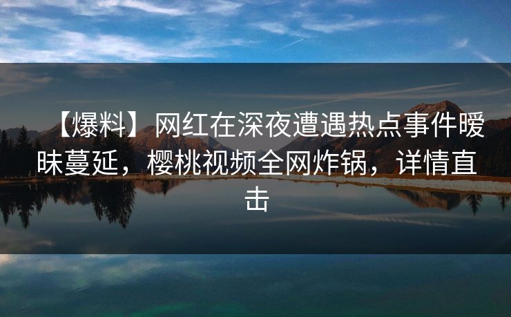 【爆料】网红在深夜遭遇热点事件暧昧蔓延，樱桃视频全网炸锅，详情直击