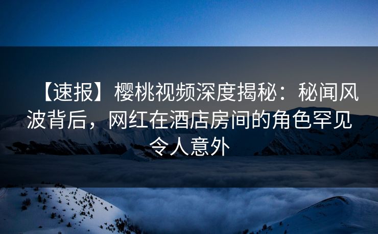 【速报】樱桃视频深度揭秘：秘闻风波背后，网红在酒店房间的角色罕见令人意外
