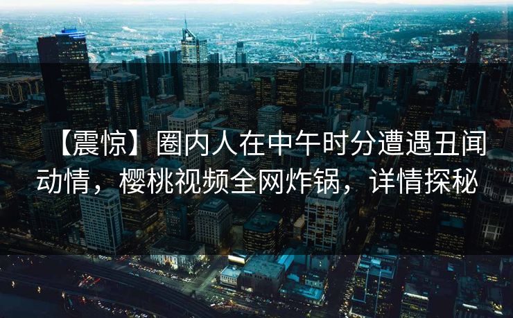 【震惊】圈内人在中午时分遭遇丑闻动情，樱桃视频全网炸锅，详情探秘