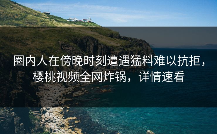 圈内人在傍晚时刻遭遇猛料难以抗拒，樱桃视频全网炸锅，详情速看