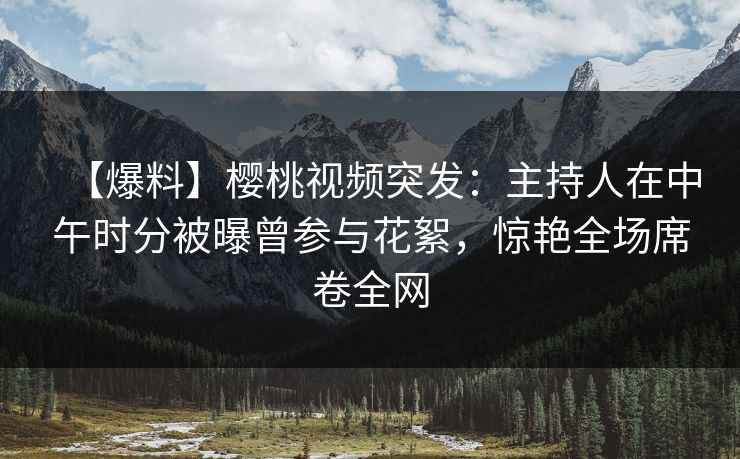 【爆料】樱桃视频突发：主持人在中午时分被曝曾参与花絮，惊艳全场席卷全网