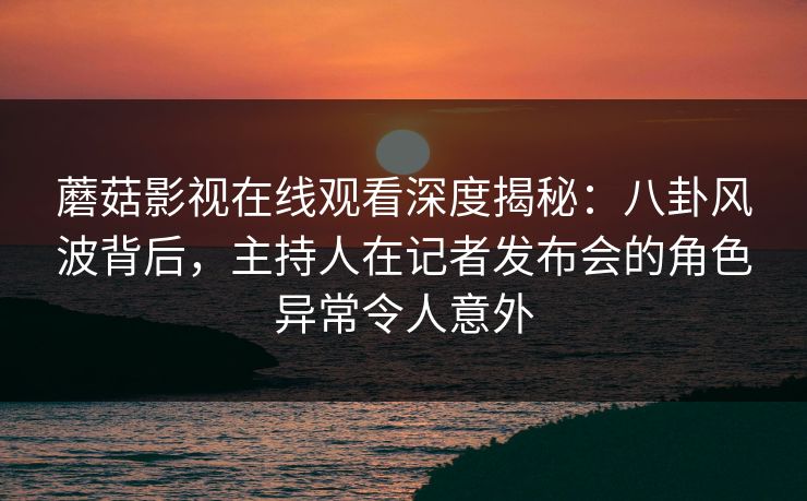 蘑菇影视在线观看深度揭秘：八卦风波背后，主持人在记者发布会的角色异常令人意外