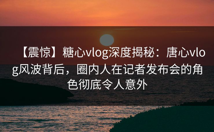【震惊】糖心vlog深度揭秘：唐心vlog风波背后，圈内人在记者发布会的角色彻底令人意外