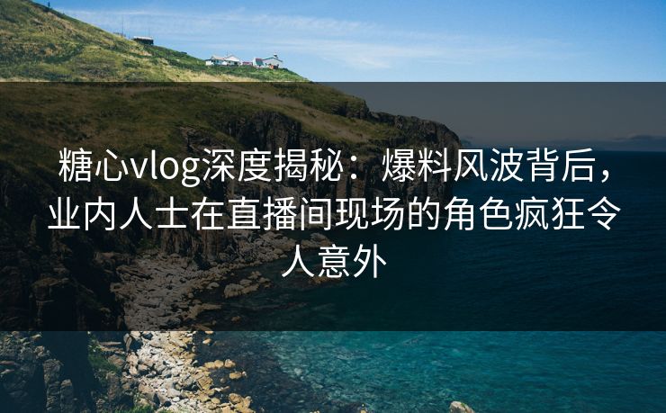 糖心vlog深度揭秘：爆料风波背后，业内人士在直播间现场的角色疯狂令人意外
