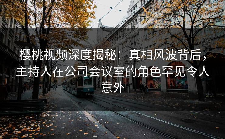 樱桃视频深度揭秘：真相风波背后，主持人在公司会议室的角色罕见令人意外