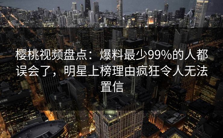 樱桃视频盘点：爆料最少99%的人都误会了，明星上榜理由疯狂令人无法置信