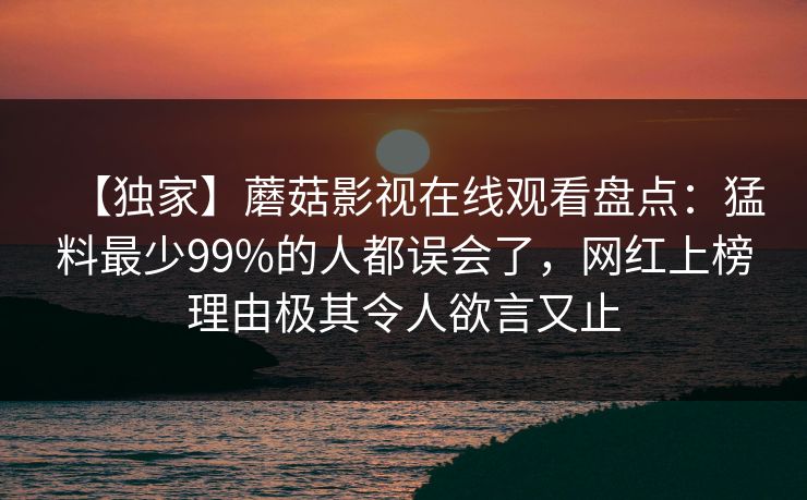 【独家】蘑菇影视在线观看盘点:猛料最少99%的人都误会了,网红上榜理由极其令人欲言又止 【独家】蘑菇影视在线观看盘点:猛料最少99%的人都误会了,网红上榜理由极其令人欲言又止