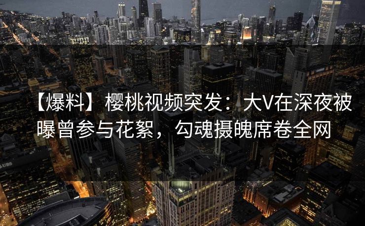 【爆料】樱桃视频突发：大V在深夜被曝曾参与花絮，勾魂摄魄席卷全网