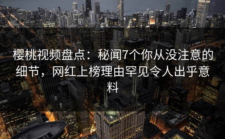 樱桃视频盘点：秘闻7个你从没注意的细节，网红上榜理由罕见令人出乎意料