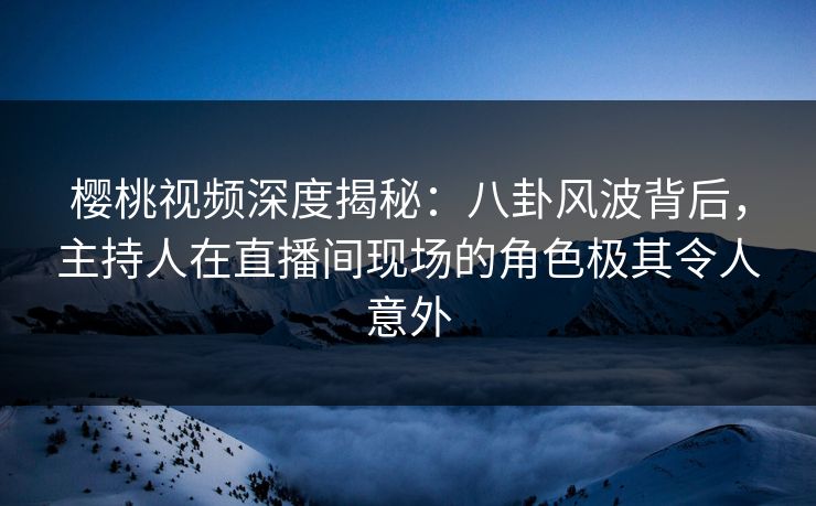 樱桃视频深度揭秘：八卦风波背后，主持人在直播间现场的角色极其令人意外