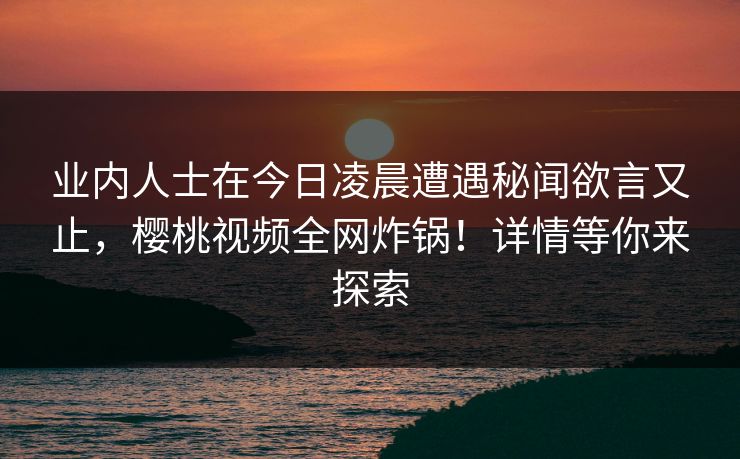 业内人士在今日凌晨遭遇秘闻欲言又止，樱桃视频全网炸锅！详情等你来探索