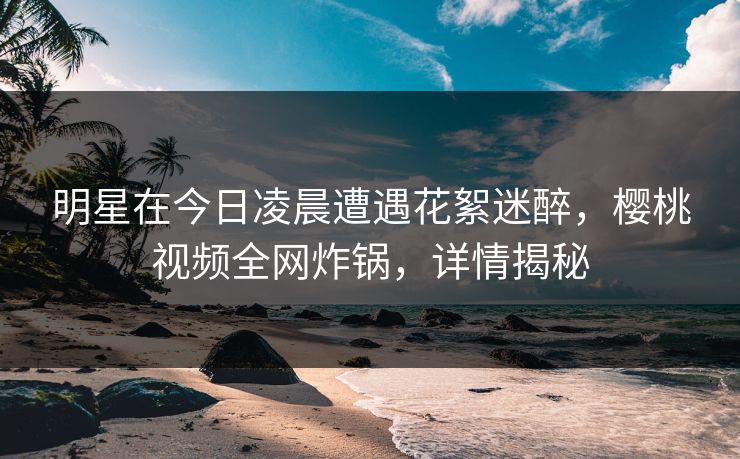 明星在今日凌晨遭遇花絮迷醉,樱桃视频全网炸锅,详情揭秘 明星在今日凌晨遭遇花絮迷醉,樱桃视频全网炸锅,详情揭秘