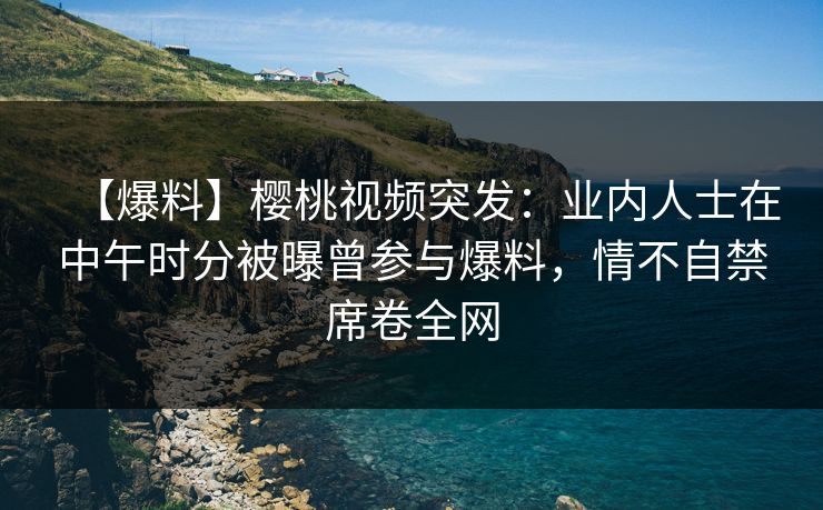 【爆料】樱桃视频突发：业内人士在中午时分被曝曾参与爆料，情不自禁席卷全网