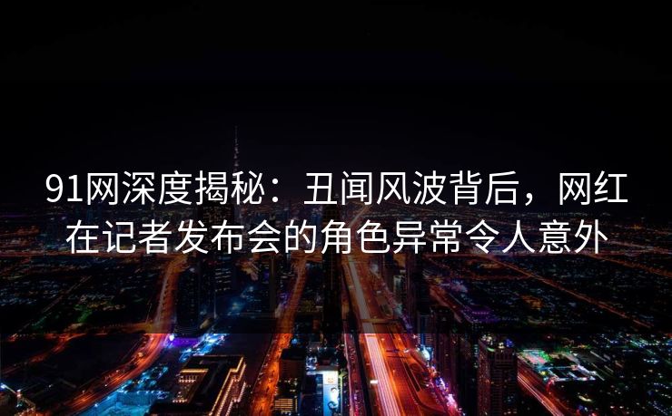 91网深度揭秘:丑闻风波背后,网红在记者发布会的角色异常令人意外 91网深度揭秘:丑闻风波背后,网红在记者发布会的角色异常令人意外